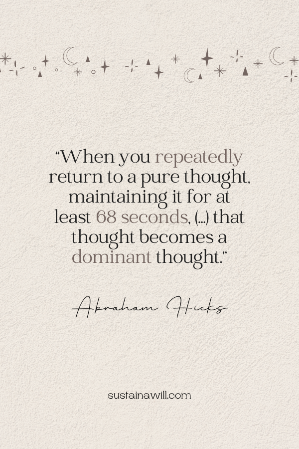 abraham hicks quote about holding your attention for 68 seconds, it says: “When you repeatedly return to a pure thought, maintaining it for at least 68 seconds, (...) that thought becomes a dominant thought.’’